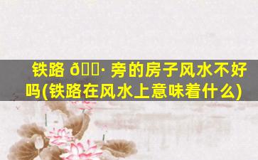 铁路 🌷 旁的房子风水不好吗(铁路在风水上意味着什么)